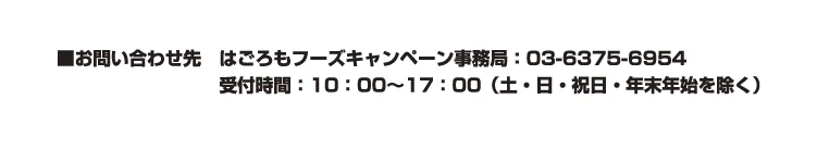 お問い合わせ先：はごろもフーズキャンペーン事務局:03-6375-6954　受付時間10:00〜17:00（土・日・年末年始を除く）