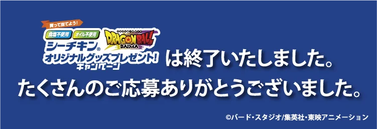 食塩不使用、オイル不使用シーチキン×ドラゴンボールDAIMA オリジナルグッズプレゼント！キャンペーンは終了いたしました。たくさんのご応募ありがとうございました。※「シーチキン」「オイル不使用シーチキン」は、はごろもフーズ株式会社の登録商標です。©︎バード・スタジオ／集英社・東映アニメーション